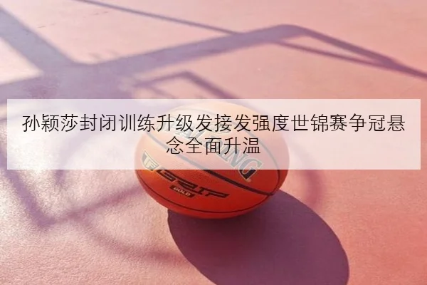 孙颖莎封闭训练升级发接发强度世锦赛争冠悬念全面升温